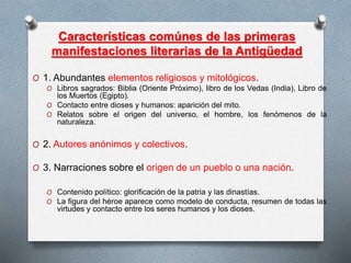 Características comúnes de las primeras
manifestaciones literarias de la Antigüedad
O 1. Abundantes elementos religiosos y mitológicos.
O Libros sagrados: Biblia (Oriente Próximo), libro de los Vedas (India), Libro de
los Muertos (Egipto).
O Contacto entre dioses y humanos: aparición del mito.
O Relatos sobre el origen del universo, el hombre, los fenómenos de la
naturaleza.
O 2. Autores anónimos y colectivos.
O 3. Narraciones sobre el origen de un pueblo o una nación.
O Contenido político: glorificación de la patria y las dinastías.
O La figura del héroe aparece como modelo de conducta, resumen de todas las
virtudes y contacto entre los seres humanos y los dioses.
 