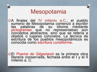 Mesopotamia
OA finales del IV milenio a.C., el pueblo
sumerio de Mesopotamia comenzó a escribir
las palabras de su idioma mediante
pictogramas que no representaban aún
conceptos abstractos, sino que se refería a
objetos o lugares concretos. La técnica de
escritura de los pueblos mesopotámicos es
conocida como escritura cuneiforme.
OEl Poema de Gilgamesh es la primera obra
literaria conservada, fechada entre el I y el II
milenio a. C.
 