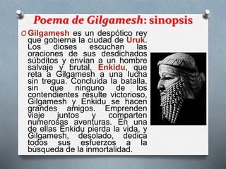 Poema de Gilgamesh: sinopsis
O Gilgamesh es un despótico rey
que gobierna la ciudad de Uruk.
Los dioses escuchan las
oraciones de sus desdichados
súbditos y envían a un hombre
salvaje y brutal, Enkidu, que
reta a Gilgamesh a una lucha
sin tregua. Concluida la batalla,
sin que ninguno de los
contendientes resulte victorioso,
Gilgamesh y Enkidu se hacen
grandes amigos. Emprenden
viaje juntos y comparten
numerosas aventuras. En una
de ellas Enkidu pierda la vida, y
Gilgamesh, desolado, dedica
todos sus esfuerzos a la
búsqueda de la inmortalidad.
 
