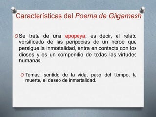 Características del Poema de Gilgamesh
O Se trata de una epopeya, es decir, el relato
versificado de las peripecias de un héroe que
persigue la inmortalidad, entra en contacto con los
dioses y es un compendio de todas las virtudes
humanas.
O Temas: sentido de la vida, paso del tiempo, la
muerte, el deseo de inmortalidad.
 