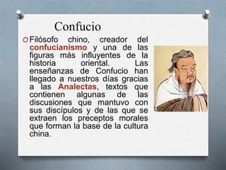 O Filósofo chino, creador del
confucianismo y una de las
figuras más influyentes de la
historia oriental. Las
enseñanzas de Confucio han
llegado a nuestros días gracias
a las Analectas, textos que
contienen algunas de las
discusiones que mantuvo con
sus discípulos y de las que se
extraen los preceptos morales
que forman la base de la cultura
china.
Confucio
 