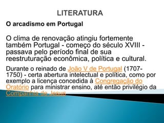 O arcadismo em Portugal

O clima de renovação atingiu fortemente
também Portugal - começo do século XVIII -
passava pelo período final de sua
reestruturação econômica, política e cultural.
Durante o reinado de João V de Portugal (1707-
1750) - certa abertura intelectual e política, como por
exemplo a licença concedida à Congregação do
Oratório para ministrar ensino, até então privilégio da
Companhia de Jesus.
 