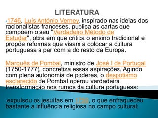 •1746, Luís António Verney, inspirado nas ideias dos
racionalistas franceses, publica as cartas que
compõem o seu "Verdadeiro Método de
Estudar", obra em que critica o ensino tradicional e
propõe reformas que visam a colocar a cultura
portuguesa a par com a do resto da Europa.

Marquês de Pombal, ministro de José I de Portugal
(1750-1777), concretiza essas aspirações. Agindo
com plena autonomia de poderes, o despotismo
esclarecido de Pombal operou verdadeira
transformação nos rumos da cultura portuguesa:

•expulsou os jesuítas em 1759, o que enfraqueceu
bastante a influência religiosa no campo cultural;
 
