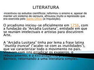 •incentivouos estudos científicos; reformou o ensino e, apesar de
manter um sistema de censura, afrouxou muito a repressão que
era exercida pelo Santo Ofício (a Inquisição).

O arcadismo iniciou-se oficialmente em 1756, com
a fundação da “Arcádia Lusitana”, entidade em que
se reuniam intelectuais e artistas para discutirem
Arte.

A “Arcádia Lusitana” tinha por lema a frase latina
"Inutilia truncat" ("acabe-se com as inutilidades"),
que vai caracterizar todo o movimento no país.
Visavam com isto erradicar os exageros, o
rebuscamento, e a extravagância preconizados pelo
Barroco, retornando a uma literatura simples.
 