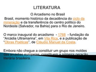 O Arcadismo no Brasil
Brasil, momento histórico da decadência do ciclo da
mineração e da transferência do centro político do
Nordeste (Salvador, na Bahia) para o Rio de Janeiro.

O marco inaugural do arcadismo - 1768 - fundação da
“Arcádia Ultramarina”, em Vila Rica, e a publicação de
“Obras Poéticas”, de Cláudio Manuel da Costa.

Embora não chegue a constituir um grupo nos moldes
das arcádias europeias, constituem a primeira geração
literária brasileira.
 