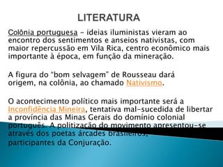 Colônia portuguesa - ideias iluministas vieram ao
encontro dos sentimentos e anseios nativistas, com
maior repercussão em Vila Rica, centro econômico mais
importante à época, em função da mineração.

A figura do “bom selvagem” de Rousseau dará
origem, na colônia, ao chamado Nativismo.

O acontecimento político mais importante será a
Inconfidência Mineira, tentativa mal-sucedida de libertar
a província das Minas Gerais do domínio colonial
português. A politização do movimento apresentou-se
através dos poetas árcades brasileiros,
participantes da Conjuração.
 