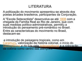A politização do movimento apresentou-se através dos
poetas árcades brasileiros, participantes da Conjuração.
A "Escola Setecentista" desenvolve-se até 1808 com a
chegada da Família Real ao Rio de Janeiro, que com
suas medidas político-administrativas, permitiu a
introdução do pensamento pré-romântico no Brasil.
Entre as características do movimento no Brasil,
destacam-se:

•aintrodução de paisagens tropicais, como em
Caramuru, valorização da história colonial, o início do
nacionalismo e da luta pela independência e a colocação
da colônia como centro das atenções.
 