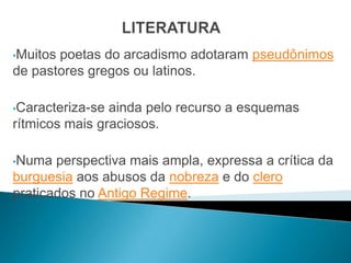 •Muitospoetas do arcadismo adotaram pseudônimos
de pastores gregos ou latinos.

•Caracteriza-se ainda pelo recurso a esquemas
rítmicos mais graciosos.

•Numa  perspectiva mais ampla, expressa a crítica da
burguesia aos abusos da nobreza e do clero
praticados no Antigo Regime.
 