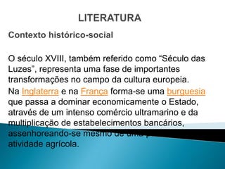 Contexto histórico-social

O século XVIII, também referido como “Século das
Luzes”, representa uma fase de importantes
transformações no campo da cultura europeia.
Na Inglaterra e na França forma-se uma burguesia
que passa a dominar economicamente o Estado,
através de um intenso comércio ultramarino e da
multiplicação de estabelecimentos bancários,
assenhoreando-se mesmo de uma parte da
atividade agrícola.
 