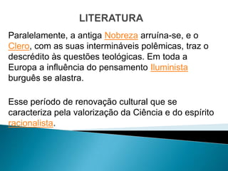 Paralelamente, a antiga Nobreza arruína-se, e o
Clero, com as suas intermináveis polêmicas, traz o
descrédito às questões teológicas. Em toda a
Europa a influência do pensamento Iluminista
burguês se alastra.

Esse período de renovação cultural que se
caracteriza pela valorização da Ciência e do espírito
racionalista.
 