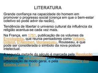 Grande confiança na capacidade do homem em
promover o progresso social (crença em que o bem-estar
coletivo só pode advir da razão),
Tendência de libertar o universo cultural da influência da
religião acentua-se cada vez mais.
Na França, em 1751, publicação de os volumes da
Enciclopédia, que reunia pensadores como Voltaire,
Diderot, D'Alembert, Montesquieu, Rousseau, e que
pode ser considerada o símbolo da nova postura
intelectual.
A segunda metade do século é marcada pela Revolução
Industrial na Grã-Bretanha, pelo aumento da
urbanização de modo geral, e pela independência dos
Estados Unidos (1776).
 