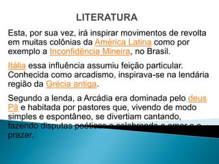 Esta, por sua vez, irá inspirar movimentos de revolta
em muitas colônias da América Latina como por
exemplo a Inconfidência Mineira, no Brasil.
Itália essa influência assumiu feição particular.
Conhecida como arcadismo, inspirava-se na lendária
região da Grécia antiga.
Segundo a lenda, a Arcádia era dominada pelo deus
Pã e habitada por pastores que, vivendo de modo
simples e espontâneo, se divertiam cantando,
fazendo disputas poéticas e celebrando o amor e o
prazer.
 