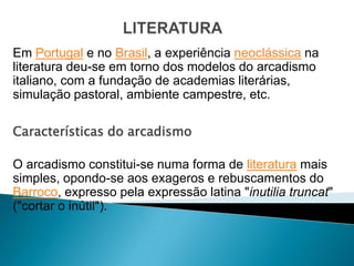 Em Portugal e no Brasil, a experiência neoclássica na
literatura deu-se em torno dos modelos do arcadismo
italiano, com a fundação de academias literárias,
simulação pastoral, ambiente campestre, etc.

Características do arcadismo

O arcadismo constitui-se numa forma de literatura mais
simples, opondo-se aos exageros e rebuscamentos do
Barroco, expresso pela expressão latina "inutilia truncat"
("cortar o inútil").
 