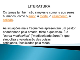 Os temas também são simples e comuns aos seres
humanos, como o amor, a morte, o casamento, a
solidão.

As situações mais freqüentes apresentam um pastor
abandonado pela amada, triste e queixoso. É a
"aurea mediocritas" ("mediocridade áurea"), que
simboliza a valorização das coisas
cotidianas, focalizadas pela razão.
 