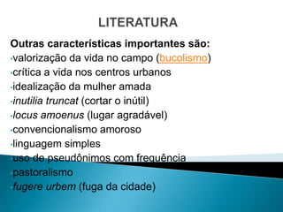 Outras características importantes são:
•valorização da vida no campo (bucolismo)
•crítica a vida nos centros urbanos
•idealização da mulher amada
•inutilia truncat (cortar o inútil)
•locus amoenus (lugar agradável)
•convencionalismo amoroso
•linguagem simples
•uso de pseudônimos com frequência
•pastoralismo
•fugere urbem (fuga da cidade)
 