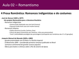 4 Prosa Romântica: Romances indigenistas e de costumes
. José de Alencar (1829 a 1877)
Um projeto Nacionalista para a Literatura Brasileira
- Romances Indigenistas
- Iracema (índia idealizada casa com herói branco)
- O guarani (índio herói casa com mulher branca)
- Romances Urbanos
- Estética feminina (Lucíola, Senhora, Diva)
- Cultura da época (casamentos por interesse, crítica aos preconceitos)
- “certa” profundidade psicológica dos personagens (contraponto aos românticos das 1ª e 2ª gerações)
. Joaquim Manuel de Macedo (1820 a 1882)
- grande proximidade com D.Pedro II e família Imperial
- A Moreninha 1844 – considerado primeiro romance publicado no Brasil
(romance sentimental de grande sucesso popular)
- Obras para teatro e crônicas sobre o Rio de Janeiro da época
Aula 02 – Romantismo
 
