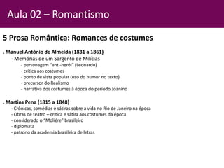 5 Prosa Romântica: Romances de costumes
. Manuel Antônio de Almeida (1831 a 1861)
- Memórias de um Sargento de Milícias
- personagem “anti-herói” (Leonardo)
- crítica aos costumes
- ponto de vista popular (uso do humor no texto)
- precursor do Realismo
- narrativa dos costumes à época do período Joanino
. Martins Pena (1815 a 1848)
- Crônicas, comédias e sátiras sobre a vida no Rio de Janeiro na época
- Obras de teatro – crítica e sátira aos costumes da época
- considerado o “Moliére” brasileiro
- diplomata
- patrono da academia brasileira de letras
Aula 02 – Romantismo
 