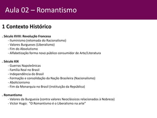 1 Contexto Histórico
. Século XVIII: Revolução Francesa
- Iluminismo (retomada do Racionalismo)
- Valores Burgueses (Liberalismo)
- Fim do Absolutismo
- Alfabetização forma novo público consumidor de Arte/Literatura
. Século XIX
- Guerras Napoleônicas
- Família Real no Brasil
- Independência do Brasil
- Formação e consolidação da Nação Brasileira (Nacionalismo)
- Abolicionismo
- Fim da Monarquia no Brasil (instituição da República)
. Romantismo
- Valores da Burguesia (contra valores Neoclássicos relacionados à Nobreza)
- Victor Hugo: “O Romantismo é o Liberalismo na arte”
Aula 02 – Romantismo
 