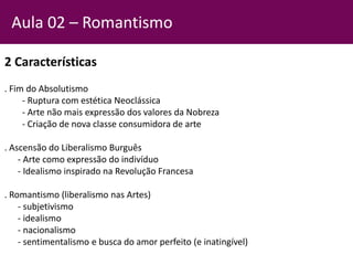2 Características
. Fim do Absolutismo
- Ruptura com estética Neoclássica
- Arte não mais expressão dos valores da Nobreza
- Criação de nova classe consumidora de arte
. Ascensão do Liberalismo Burguês
- Arte como expressão do indivíduo
- Idealismo inspirado na Revolução Francesa
. Romantismo (liberalismo nas Artes)
- subjetivismo
- idealismo
- nacionalismo
- sentimentalismo e busca do amor perfeito (e inatingível)
Aula 02 – Romantismo
 