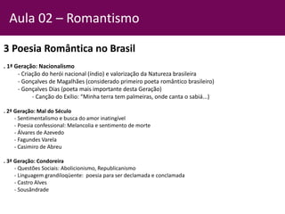 3 Poesia Romântica no Brasil
. 1ª Geração: Nacionalismo
- Criação do herói nacional (índio) e valorização da Natureza brasileira
- Gonçalves de Magalhães (considerado primeiro poeta romântico brasileiro)
- Gonçalves Dias (poeta mais importante desta Geração)
- Canção do Exílio: “Minha terra tem palmeiras, onde canta o sabiá...)
. 2ª Geração: Mal do Século
- Sentimentalismo e busca do amor inatingível
- Poesia confessional: Melancolia e sentimento de morte
- Álvares de Azevedo
- Fagundes Varela
- Casimiro de Abreu
. 3ª Geração: Condoreira
- Questões Sociais: Abolicionismo, Republicanismo
- Linguagem grandiloqüente: poesia para ser declamada e conclamada
- Castro Alves
- Sousândrade
Aula 02 – Romantismo
 