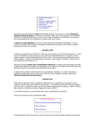 Dois dos vários exemplos de ironia de Machado de Assis encontram-se no livro Memórias
Póstumas de Brás Cubas, no trecho em que Brás Cubas narra o seu primeiro envolvimento
amoroso. Ele fala que Marcela, seu amor, era “amiga de rapazes e de dinheiro”, ou seja ela
era uma prostituta de luxo. Segundo o narrador esse amor durou

O discurso metalingüístico ocorre em vários momentos da ficção machadiana. É muito
comum o narrador interromper a narração da história para comentar com o leitor o próprio
processo de escrita do romance:

                                        Capítulo LXXI

“Começo a arrepender-me deste livro. Não que ele me canse, eu não tenho que fazer (...) Mas
o livro é enfadonho, cheira a sepulcro, traz certa contração cadavérica; vício grave, e aliás
ínfimo, porque o maior defeito deste livro és tu, leitor. Tu tens pressa de envelhecer e o livro
anda devagar; tu amas a narração direta e nutrida, o estilo regular e fluente, e este livro e o
meu estilo são como ébrios (...)”

Machado de Assis rompe com a linearidade tradicional, as ações das personagens não são
guiadas pelo aspecto cronológico ou pela lógica, elas seguem uma ordem interna. Os fatos são
narrados a partir da memória e da consciência do narrador.

O pessimismo também está presente em sua produção. Machado, em vários momentos,
mostrava-se descrente com a vida e com o homem, como sugere o próximo capítulo de
Memórias Póstumas de Brás Cubas:

                                         Capítulo CLX

“Este último capítulo é todo de negativas. Não alcancei a celebridade de emplasto, não fui
ministro, não fui califa, não conheci o casamento (...) ao chegar a este outro lado do mistério,
achei-me com um pequeno soldo, que é a derradeira negativa deste capítulo: - Não tive filhos,
não transmiti a nenhuma criatura o legado de nossa miséria.”

A concisão vocabular e universalismo são outras características marcantes.

Entre seus romances mais importantes estão:




Freqüentemente esses livros fazem parte da lista de livros dos grandes vestibulares do Brasil.
 
