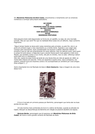 Em Memórias Póstumas de Brás Cubas, encontramos o rompimento com os romances
românticos a começar pela própria dedicatória:

                                     AO VERME
                                        QUE
                           PRIMEIRO ROEU AS FRIAS CARNES
                                  DO MEU CADÁVER
                                      DEDICO
                              COM SAUDOSA LEMBRANÇA
                                       ESTAS
                                MEMÓRIAS PÓSTUMAS

Este pequeno texto está diagramado na forma de um epitáfio, ou seja, de uma inscrição
tumular. Mas por que será? Por que na realidade Brás Cubas era um defunto. Veja o próximo
fragmento:

“Algum tempo hesitei se devia abrir estas memórias pelo princípio, ou pelo fim, isto é, se
poria em primeiro lugar o meu nascimento ou a minha morte. Suposto o uso vulgar seja
começar pelo nascimento, duas considerações me levaram a adotar diferente método: a
primeira é que eu não sou propriamente um autor defunto, mas um defunto autor, para quem
a campa foi outro berço; a Segunda é que o escrito ficaria assim mais galante e mais novo.
Moisés, que também contou a sua morte, não pôs no intróito, mas no cabo: diferença radical
entre este livro e o Pentateuco.
Dito isto, expirei às duas horas da tarde de uma Sexta-feira do mês de agosto de 1869, na
minha bela chácara de Catumbi. Tinha uns sessenta e quatro anos, rijos e prósperos, era
solteiro, possuía cerca de trezentos contos e fui acompanhado ao cemitério por onze amigos.
Onze amigos! (...)”

Outro importante livro de Machado de Assis é Dom Casmurro. Veja a imagem de uma cena
desse livro:




                                   Capitu, Ezequiel e Bentinho


    O livro é narrado em primeira pessoa por Bentinho, personagem que tenta atar as duas
pontas de sua vida.

     Um dos trechos mais conhecidos do livro é o velório de Escobar, quando as atitudes de
Capitu reforçam as desconfianças de Bentinho em relação ao possível adultério da esposa.

    Quincas Borba, personagem que já apareceu em Memórias Póstumas de Brás
Cubas, dá nome a outro grande romance de Machado de Assis.
 