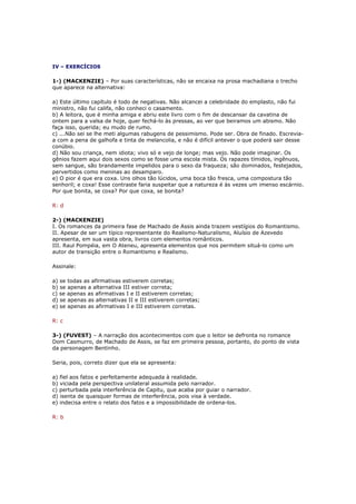 IV – EXERCÍCIOS

1-) (MACKENZIE) – Por suas características, não se encaixa na prosa machadiana o trecho
que aparece na alternativa:

a) Este último capítulo é todo de negativas. Não alcancei a celebridade do emplasto, não fui
ministro, não fui califa, não conheci o casamento.
b) A leitora, que é minha amiga e abriu este livro com o fim de descansar da cavatina de
ontem para a valsa de hoje, quer fechá-lo às pressas, ao ver que beiramos um abismo. Não
faça isso, querida; eu mudo de rumo.
c) ...Não sei se lhe meti algumas rabugens de pessimismo. Pode ser. Obra de finado. Escrevia-
a com a pena de galhofa e tinta de melancolia, e não é difícil antever o que poderá sair desse
conúbio.
d) Não sou criança, nem idiota; vivo só e vejo de longe; mas vejo. Não pode imaginar. Os
gênios fazem aqui dois sexos como se fosse uma escola mista. Os rapazes tímidos, ingênuos,
sem sangue, são brandamente impelidos para o sexo da fraqueza; são dominados, festejados,
pervertidos como meninas ao desamparo.
e) O pior é que era coxa. Uns olhos tão lúcidos, uma boca tão fresca, uma compostura tão
senhoril; e coxa! Esse contraste faria suspeitar que a natureza é às vezes um imenso escárnio.
Por que bonita, se coxa? Por que coxa, se bonita?

R: d

2-) (MACKENZIE)
I. Os romances da primeira fase de Machado de Assis ainda trazem vestígios do Romantismo.
II. Apesar de ser um típico representante do Realismo-Naturalismo, Aluísio de Azevedo
apresenta, em sua vasta obra, livros com elementos românticos.
III. Raul Pompéia, em O Ateneu, apresenta elementos que nos permitem situá-lo como um
autor de transição entre o Romantismo e Realismo.

Assinale:

a) se todas as afirmativas estiverem corretas;
b) se apenas a alternativa III estiver correta;
c) se apenas as afirmativas I e II estiverem corretas;
d) se apenas as alternativas II e III estiverem corretas;
e) se apenas as afirmativas I e III estiverem corretas.

R: c

3-) (FUVEST) – A narração dos acontecimentos com que o leitor se defronta no romance
Dom Casmurro, de Machado de Assis, se faz em primeira pessoa, portanto, do ponto de vista
da personagem Bentinho.

Seria, pois, correto dizer que ela se apresenta:

a) fiel aos fatos e perfeitamente adequada à realidade.
b) viciada pela perspectiva unilateral assumida pelo narrador.
c) perturbada pela interferência de Capitu, que acaba por guiar o narrador.
d) isenta de quaisquer formas de interferência, pois visa à verdade.
e) indecisa entre o relato dos fatos e a impossibilidade de ordena-los.

R: b
 