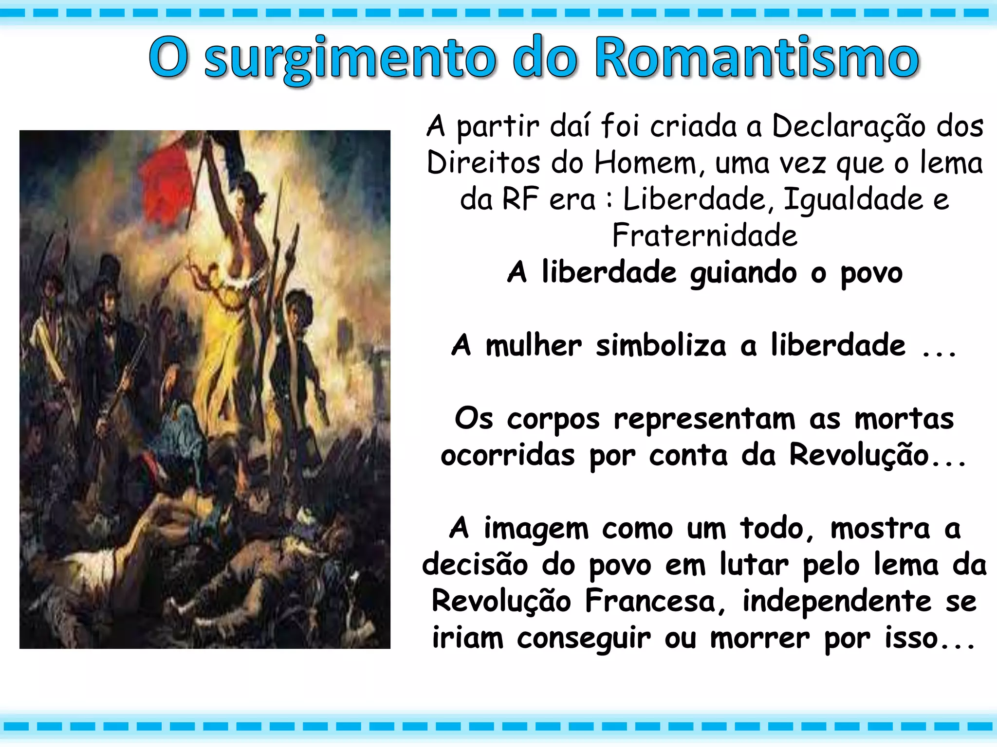 A partir daí foi criada a Declaração dos
Direitos do Homem, uma vez que o lema
da RF era : Liberdade, Igualdade e
Fraternidade
A liberdade guiando o povo
A mulher simboliza a liberdade ...
Os corpos representam as mortas
ocorridas por conta da Revolução...
A imagem como um todo, mostra a
decisão do povo em lutar pelo lema da
Revolução Francesa, independente se
iriam conseguir ou morrer por isso...
 