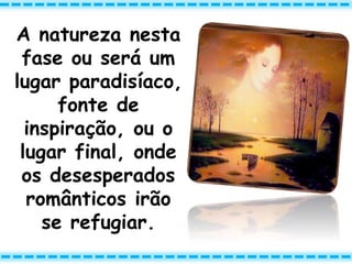 A natureza nesta
fase ou será um
lugar paradisíaco,
fonte de
inspiração, ou o
lugar final, onde
os desesperados
românticos irão
se refugiar.
 
