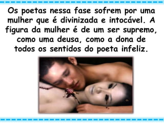 Os poetas nessa fase sofrem por uma
mulher que é divinizada e intocável. A
figura da mulher é de um ser supremo,
como uma deusa, como a dona de
todos os sentidos do poeta infeliz.
 