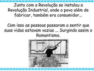 Junto com a Revolução se instalou a
Revolução Industrial, onde o povo além de
fabricar, também era consumidor...
Com isso as pessoas passaram a sentir que
suas vidas estavam vazias ... Surgindo assim o
Romantismo.
 