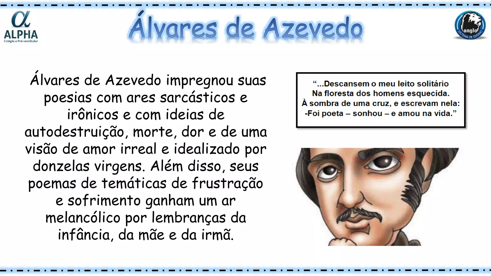 Álvares de Azevedo impregnou suas
poesias com ares sarcásticos e
irônicos e com ideias de
autodestruição, morte, dor e de uma
visão de amor irreal e idealizado por
donzelas virgens. Além disso, seus
poemas de temáticas de frustração
e sofrimento ganham um ar
melancólico por lembranças da
infância, da mãe e da irmã.
 