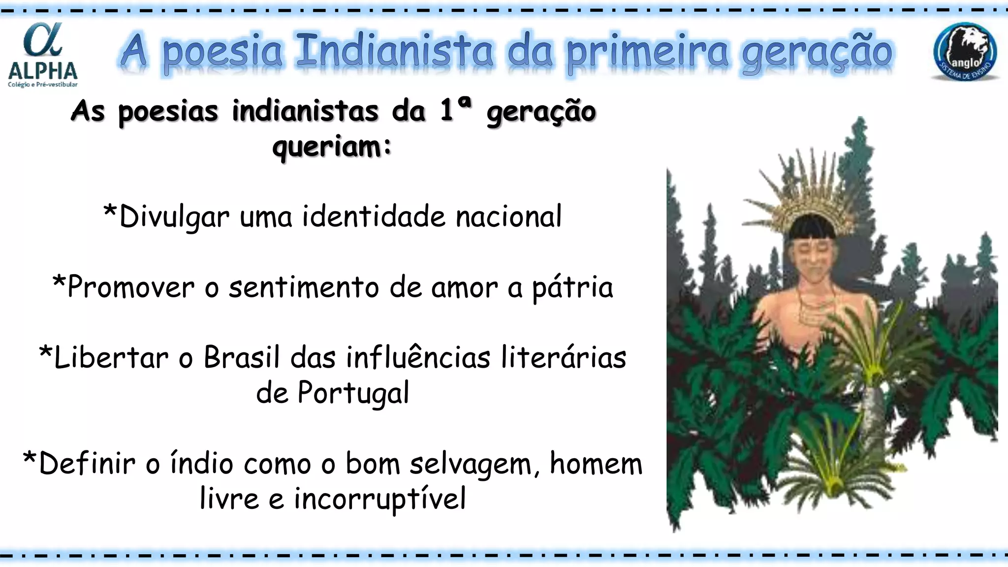 As poesias indianistas da 1ª geração
queriam:
*Divulgar uma identidade nacional
*Promover o sentimento de amor a pátria
*Libertar o Brasil das influências literárias
de Portugal
*Definir o índio como o bom selvagem, homem
livre e incorruptível
 