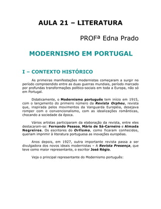AULA 21 – LITERATURA

                                   PROFª Edna Prado

    MODERNISMO EM PORTUGAL

I – CONTEXTO HISTÓRICO
      As primeiras manifestações modernistas começaram a surgir no
período compreendido entre as duas guerras mundiais, período marcado
por profundas transformações político-sociais em toda a Europa, não só
em Portugal.

     Didaticamente, o Modernismo português tem início em 1915,
com o lançamento do primeiro número da Revista Orpheu, revista
que, inspirada pelos movimentos da Vanguarda Européia, desejava
romper com o convencionalismo, com as idealizações românticas,
chocando a sociedade da época.

      Vários artistas participaram da elaboração da revista, entre eles
destacaram-se: Fernando Pessoa, Mário de Sá-Carneiro e Almada
Negreiros. Os escritores do Orfismo, como ficaram conhecidos,
queriam imprimir à literatura portuguesa as inovações européias.

      Anos depois, em 1927, outra importante revista passa a ser
divulgadora dos novos ideais modernistas – A Revista Presença, que
teve como maior representante, o escritor José Régio.

     Veja o principal representante do Modernismo português:
 