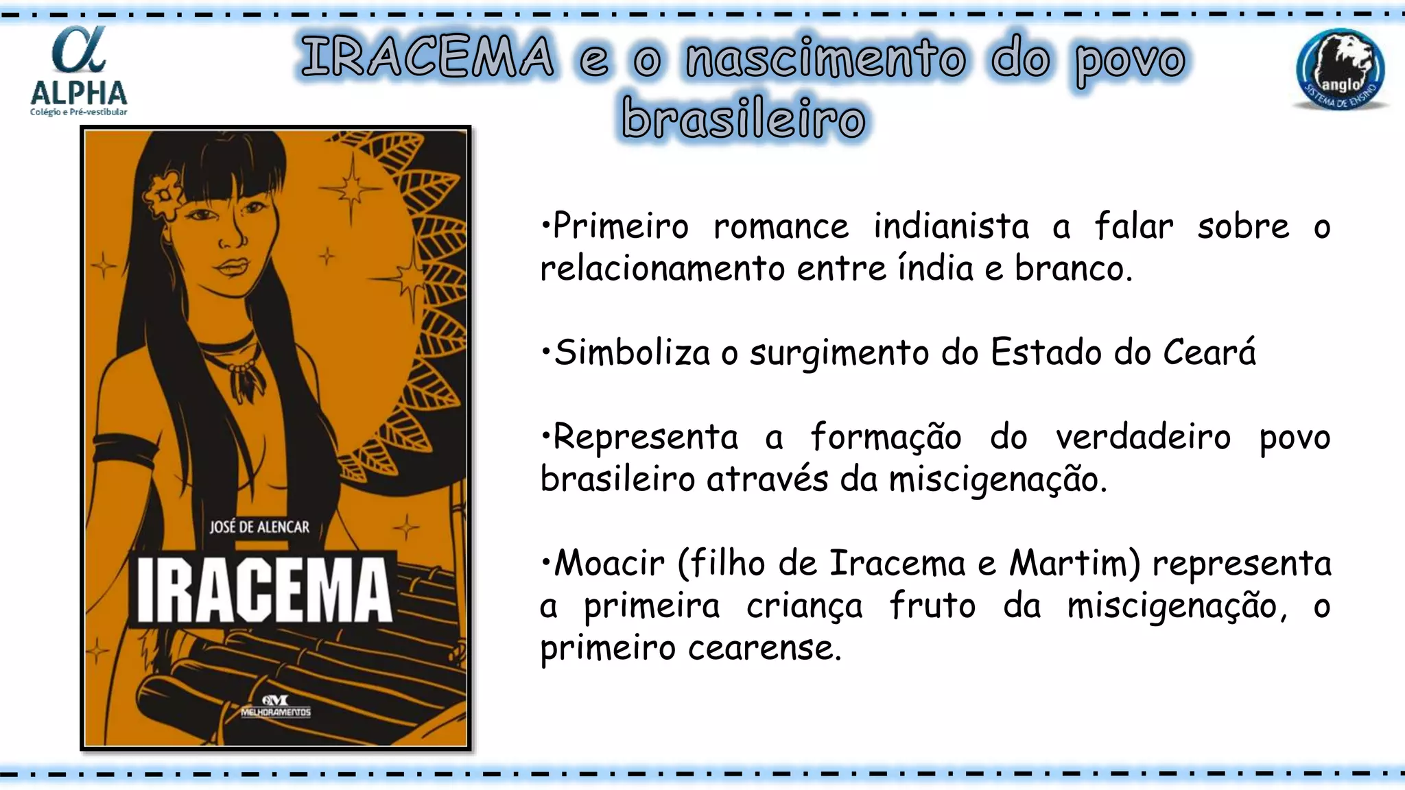 •Primeiro romance indianista a falar sobre o
relacionamento entre índia e branco.
•Simboliza o surgimento do Estado do Ceará
•Representa a formação do verdadeiro povo
brasileiro através da miscigenação.
•Moacir (filho de Iracema e Martim) representa
a primeira criança fruto da miscigenação, o
primeiro cearense.