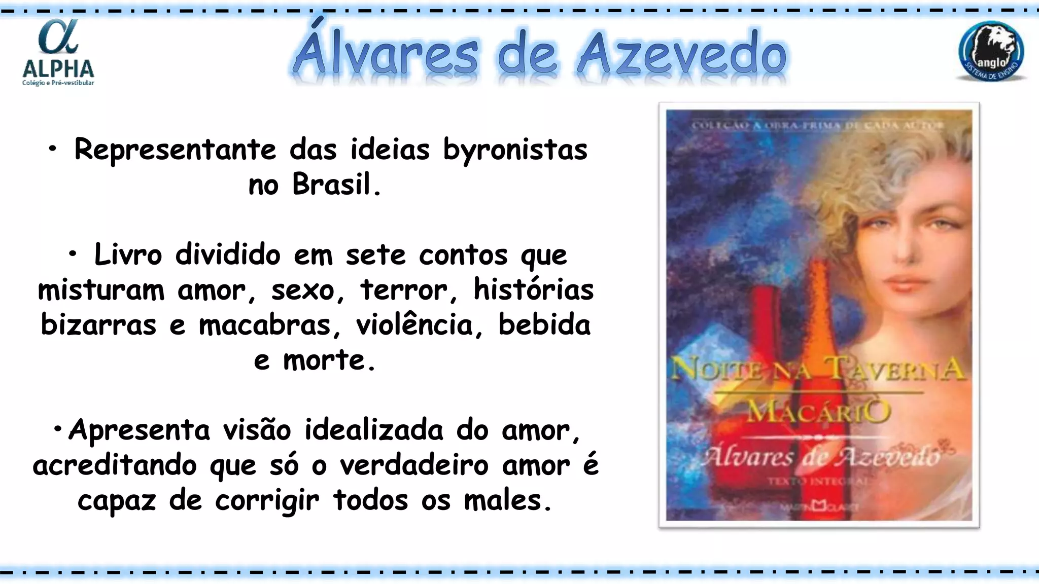 • Representante das ideias byronistas
no Brasil.
• Livro dividido em sete contos que
misturam amor, sexo, terror, histórias
bizarras e macabras, violência, bebida
e morte.
•Apresenta visão idealizada do amor,
acreditando que só o verdadeiro amor é
capaz de corrigir todos os males.