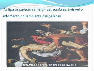 As figuras parecem emergir das sombras, é visível o
sofrimento no semblante das pessoas.
A deposição de Cristo, pintura de Caravaggio
 