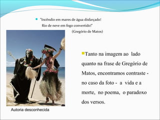  "Incêndio em mares de água disfarçado!
Rio de neve em fogo convertido!"
(Gregório de Matos)
Tanto na imagem ao lado
quanto na frase de Gregório de
Matos, encontramos contraste -
no caso da foto - a vida e a
morte, no poema, o paradoxo
dos versos.
Autoria desconhecida
 