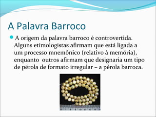A Palavra Barroco
A origem da palavra barroco é controvertida.
Alguns etimologistas afirmam que está ligada a
um processo mnemônico (relativo à memória),
enquanto outros afirmam que designaria um tipo
de pérola de formato irregular – a pérola barroca.
 
