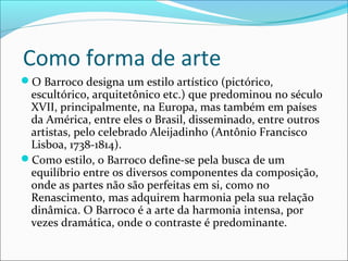 Como forma de arte
O Barroco designa um estilo artístico (pictórico,
escultórico, arquitetônico etc.) que predominou no século
XVII, principalmente, na Europa, mas também em países
da América, entre eles o Brasil, disseminado, entre outros
artistas, pelo celebrado Aleijadinho (Antônio Francisco
Lisboa, 1738-1814).
Como estilo, o Barroco define-se pela busca de um
equilíbrio entre os diversos componentes da composição,
onde as partes não são perfeitas em si, como no
Renascimento, mas adquirem harmonia pela sua relação
dinâmica. O Barroco é a arte da harmonia intensa, por
vezes dramática, onde o contraste é predominante.
 