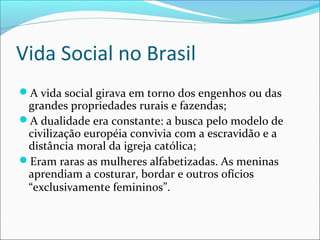Vida Social no Brasil
A vida social girava em torno dos engenhos ou das
grandes propriedades rurais e fazendas;
A dualidade era constante: a busca pelo modelo de
civilização européia convivia com a escravidão e a
distância moral da igreja católica;
Eram raras as mulheres alfabetizadas. As meninas
aprendiam a costurar, bordar e outros ofícios
“exclusivamente femininos”.
 