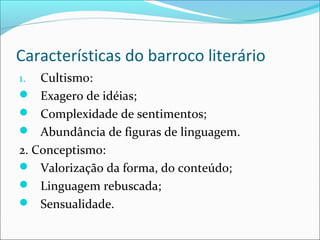 Características do barroco literário
1. Cultismo:
 Exagero de idéias;
 Complexidade de sentimentos;
 Abundância de figuras de linguagem.
2. Conceptismo:
 Valorização da forma, do conteúdo;
 Linguagem rebuscada;
 Sensualidade.
 