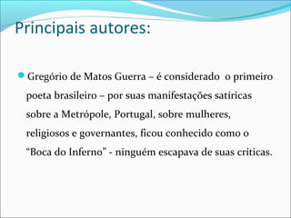 Principais autores:
Gregório de Matos Guerra – é considerado o primeiro
poeta brasileiro – por suas manifestações satíricas
sobre a Metrópole, Portugal, sobre mulheres,
religiosos e governantes, ficou conhecido como o
“Boca do Inferno” - ninguém escapava de suas críticas.
 