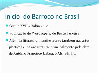 Início do Barroco no Brasil
Século XVII – Bahia – 1601.
Publicação de Prosopopéia, de Bento Teixeira.
Além da literatura, manifestou-se também nas artes
plásticas e na arquitetura, principalmente pela obra
de Antônio Francisco Lisboa, o Aleijadinho.
 