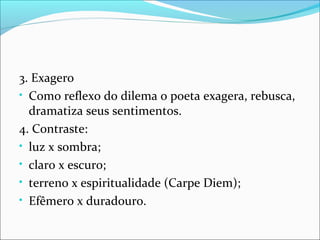 3. Exagero
• Como reflexo do dilema o poeta exagera, rebusca,
dramatiza seus sentimentos.
4. Contraste:
• luz x sombra;
• claro x escuro;
• terreno x espiritualidade (Carpe Diem);
• Efêmero x duradouro.
 