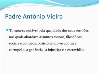 Padre Antônio Vieira
Tornou-se notável pela qualidade dos seus sermões,
nos quais abordava assuntos morais, filosóficos,
sociais e políticos, posicionando-se contra a
corrupção, a ganância , a injustiça e a escravidão.
 