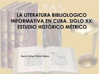 LA LITERATURA BIBLIOLOGICO INFORMATIVA EN CUBA. SIGLO XX: ESTUDIO HISTÓRICO MÉTRICO Nuria Esther Pérez Matos 