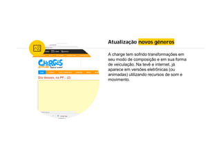 Atualização novos gêneros
A charge tem sofrido transformações em
seu modo de composição e em sua forma
de veiculação. Na tevê e internet, já
aparece em versões eletrônicas (ou
animadas) utilizando recursos de som e
movimento.
 
