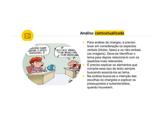 Análise contextualizada
★ Para análise de charges, é preciso
levar em consideração os aspectos
verbais (títulos, falas) e os não-verbais
(as imagens). Deve-se identificar o
tema para depois relacioná-lo com os
aspectos mais relevantes.
★ É preciso explicar os elementos que
compõe esse tipo de texto sempre
buscando associá-los ao tema.
★ Na análise busca-se a intenção das
escolhas do chargista e explicar os
pressupostos e subentendidos,
quando houverem.
 