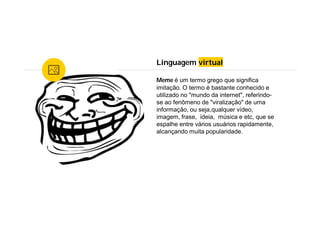 Linguagem virtual
Meme é um termo grego que significa
imitação. O termo é bastante conhecido e
utilizado no "mundo da internet", referindo-
se ao fenômeno de "viralização" de uma
informação, ou seja,qualquer vídeo,
imagem, frase, ideia, música e etc, que se
espalhe entre vários usuários rapidamente,
alcançando muita popularidade.
 